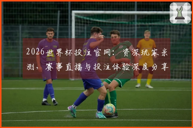 2026世界杯投注官网：资深玩家亲测，赛事直播与投注体验深度分享