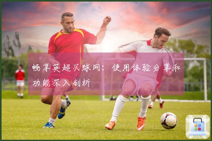 畅享英超买球网：使用体验分享和功能深入剖析