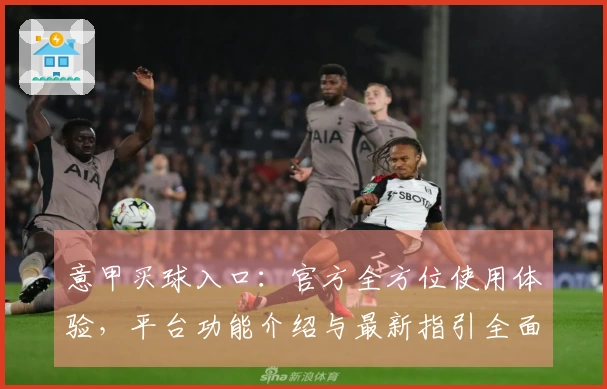 意甲买球入口:官方全方位使用体验,平台功能介绍与最新指引全面呈现